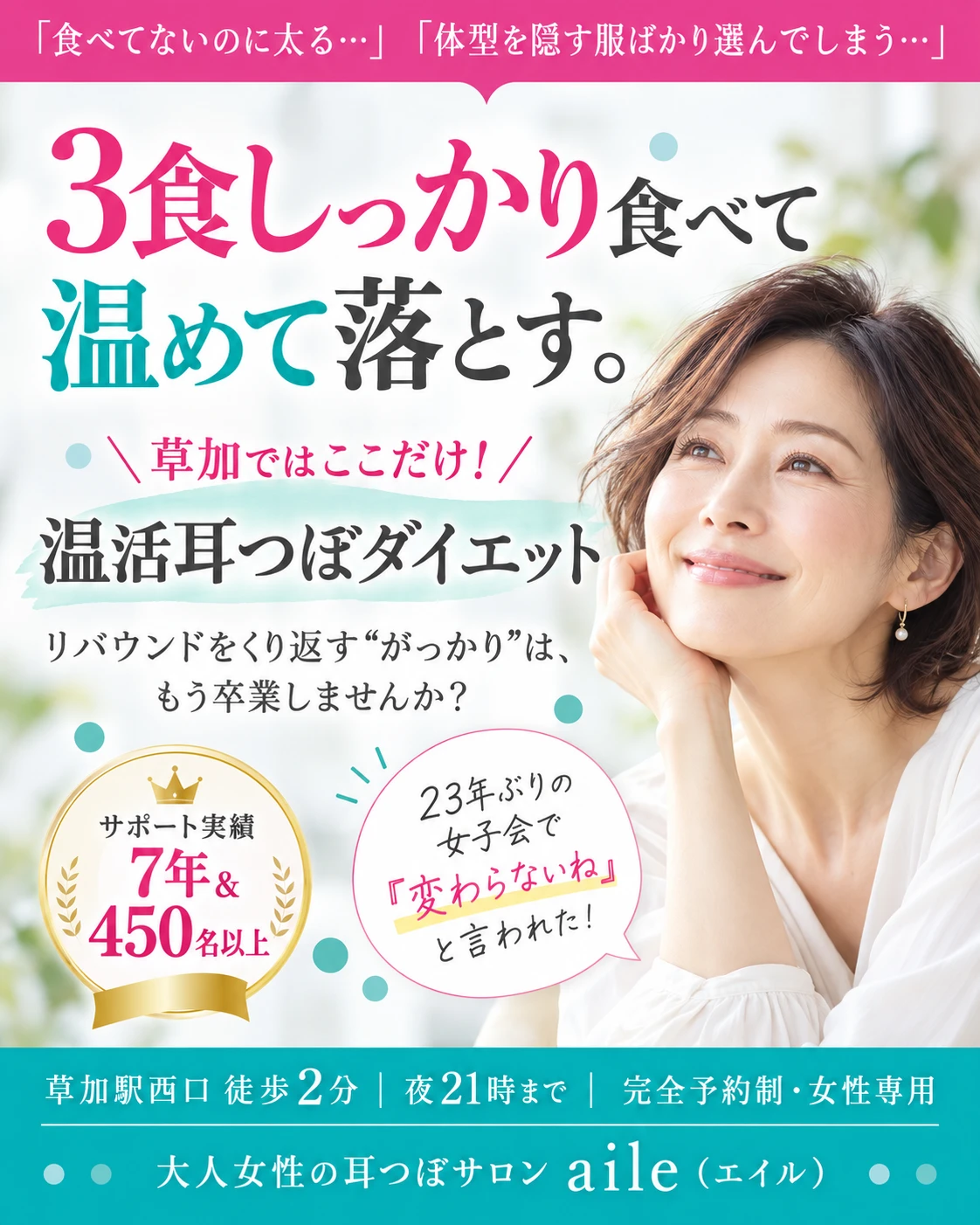 「食べてないのに太る…」「体型を隠す服ばかり選んでしまう…」3食しっかり食べて温めて落とす。草加ではここだけ！温活耳つぼダイエット。リバウンドをくり返す“がっかり”は、もう卒業しませんか？サポート実績7年＆450名以上。23年ぶりの女子会で『変わらないね』と言われた！草加駅西口 徒歩2分｜夜21時まで｜完全予約制・女性専用。大人女性の耳つぼサロン aile（エイル）