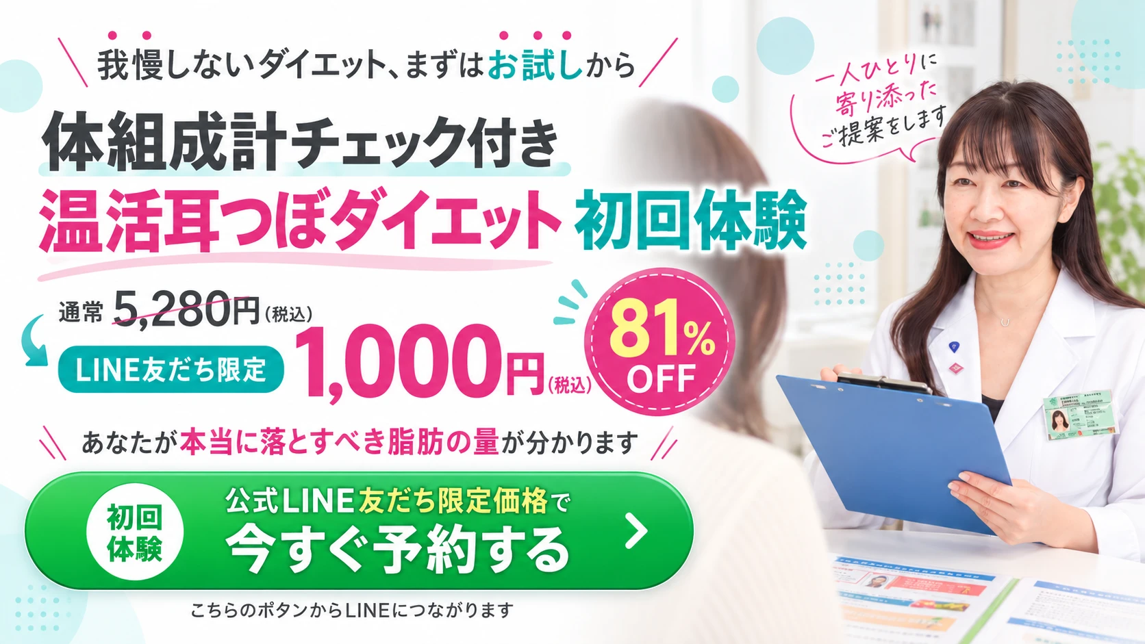 我慢しないダイエット、まずはお試しから。体組成計チェック付き 温活耳つぼダイエット 初回体験。通常5,280円（税込）がLINE友だち限定1,000円（税込）。81%OFF。あなたが本当に落とすべき脂肪の量が分かります。初回体験 公式LINE友だち限定価格で今すぐ予約する